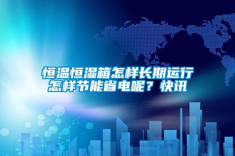 恒溫恒濕箱怎樣長(zhǎng)期運(yùn)行怎樣節(jié)能省電呢？快訊