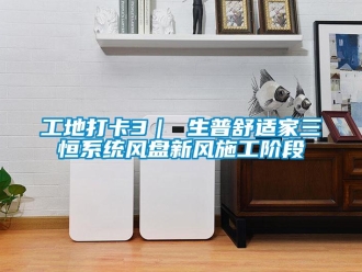 企業(yè)新聞工地打卡3｜ 生普舒適家三恒系統(tǒng)風(fēng)盤(pán)新風(fēng)施工階段